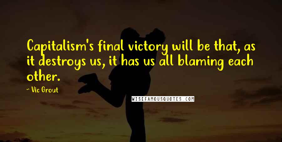 Vic Grout Quotes: Capitalism's final victory will be that, as it destroys us, it has us all blaming each other.