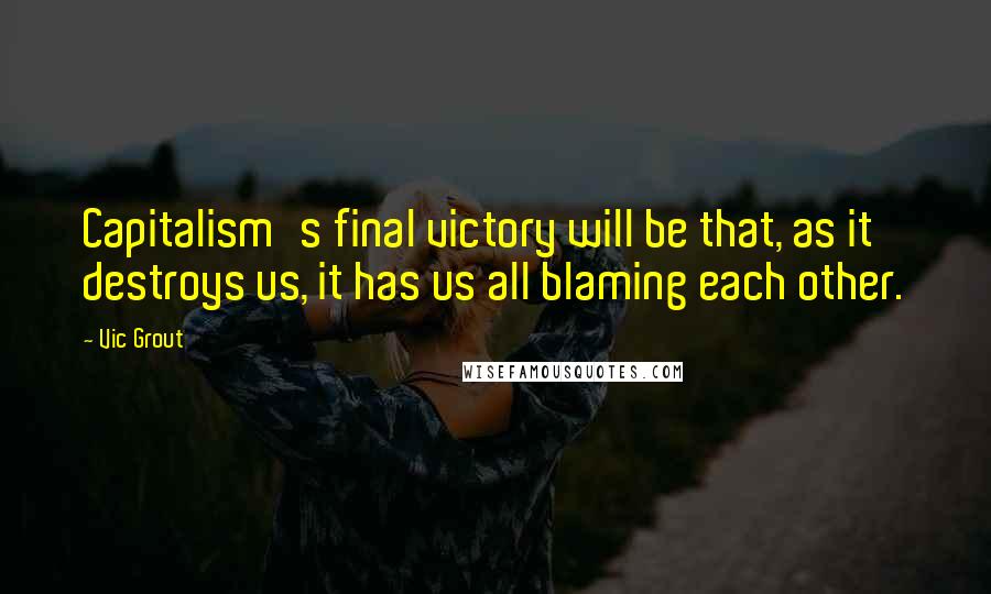 Vic Grout Quotes: Capitalism's final victory will be that, as it destroys us, it has us all blaming each other.
