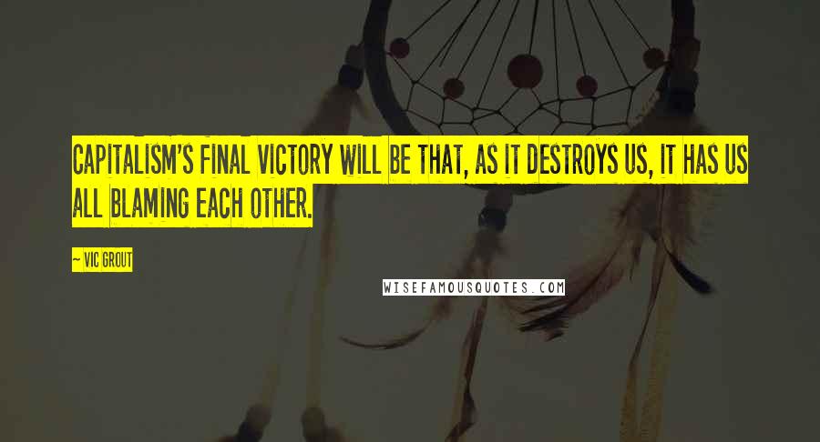Vic Grout Quotes: Capitalism's final victory will be that, as it destroys us, it has us all blaming each other.
