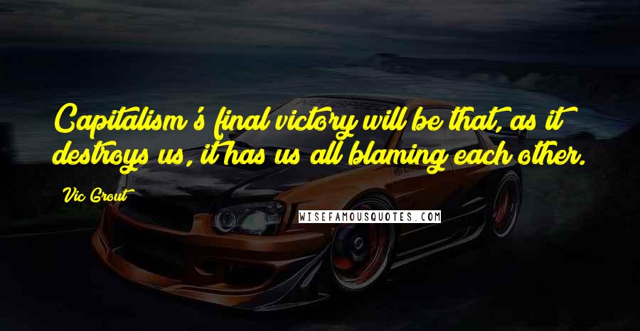 Vic Grout Quotes: Capitalism's final victory will be that, as it destroys us, it has us all blaming each other.