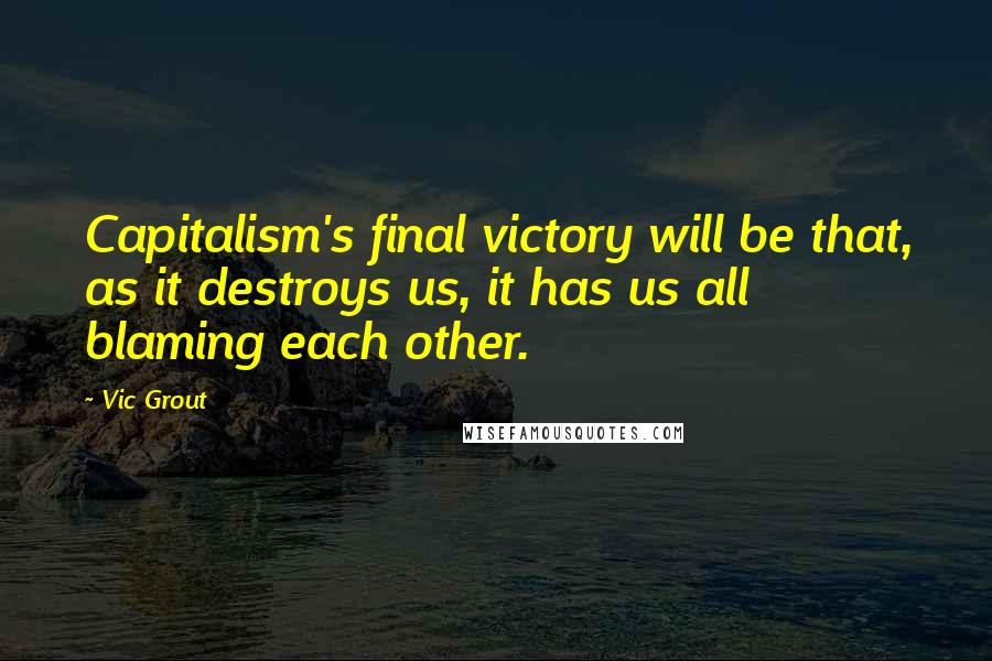 Vic Grout Quotes: Capitalism's final victory will be that, as it destroys us, it has us all blaming each other.