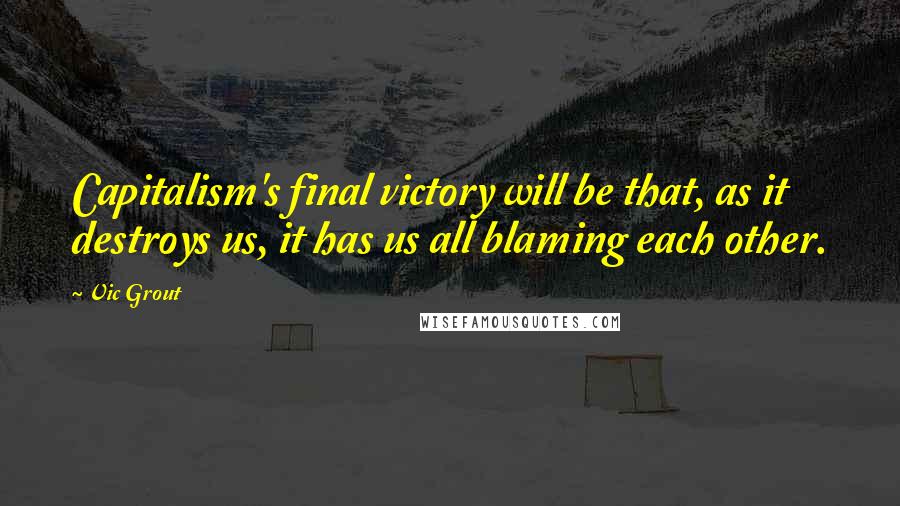 Vic Grout Quotes: Capitalism's final victory will be that, as it destroys us, it has us all blaming each other.