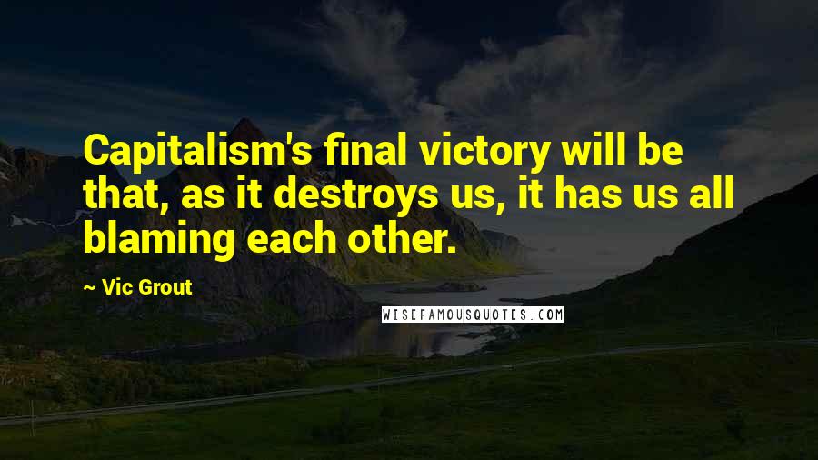 Vic Grout Quotes: Capitalism's final victory will be that, as it destroys us, it has us all blaming each other.