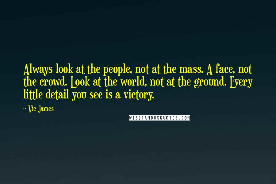 Vic James Quotes: Always look at the people, not at the mass. A face, not the crowd. Look at the world, not at the ground. Every little detail you see is a victory.