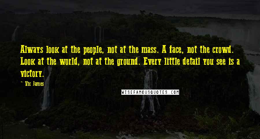 Vic James Quotes: Always look at the people, not at the mass. A face, not the crowd. Look at the world, not at the ground. Every little detail you see is a victory.