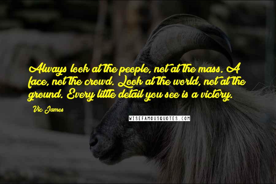 Vic James Quotes: Always look at the people, not at the mass. A face, not the crowd. Look at the world, not at the ground. Every little detail you see is a victory.