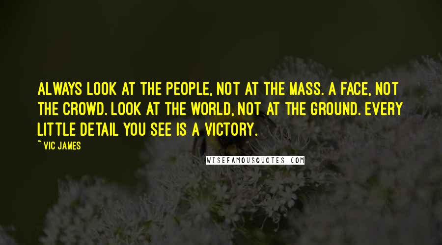 Vic James Quotes: Always look at the people, not at the mass. A face, not the crowd. Look at the world, not at the ground. Every little detail you see is a victory.