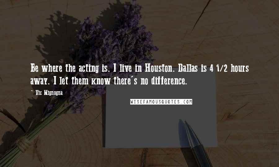 Vic Mignogna Quotes: Be where the acting is. I live in Houston. Dallas is 4 1/2 hours away. I let them know there's no difference.