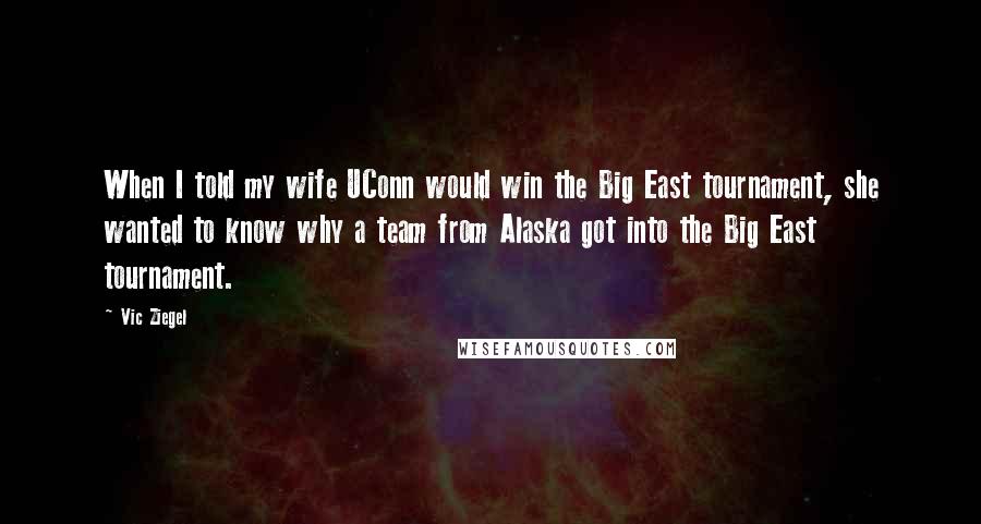 Vic Ziegel Quotes: When I told my wife UConn would win the Big East tournament, she wanted to know why a team from Alaska got into the Big East tournament.