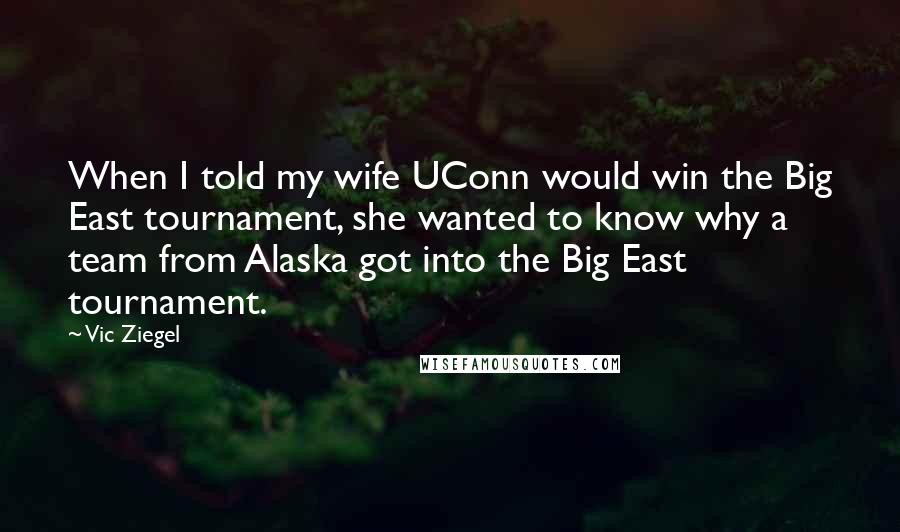 Vic Ziegel Quotes: When I told my wife UConn would win the Big East tournament, she wanted to know why a team from Alaska got into the Big East tournament.