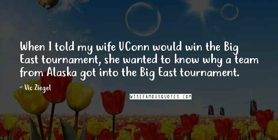 Vic Ziegel Quotes: When I told my wife UConn would win the Big East tournament, she wanted to know why a team from Alaska got into the Big East tournament.