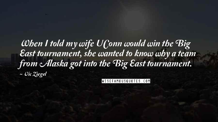 Vic Ziegel Quotes: When I told my wife UConn would win the Big East tournament, she wanted to know why a team from Alaska got into the Big East tournament.