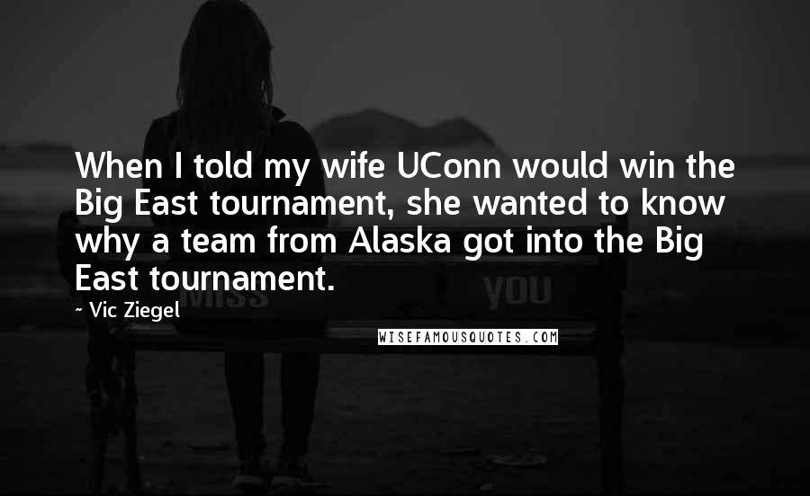 Vic Ziegel Quotes: When I told my wife UConn would win the Big East tournament, she wanted to know why a team from Alaska got into the Big East tournament.