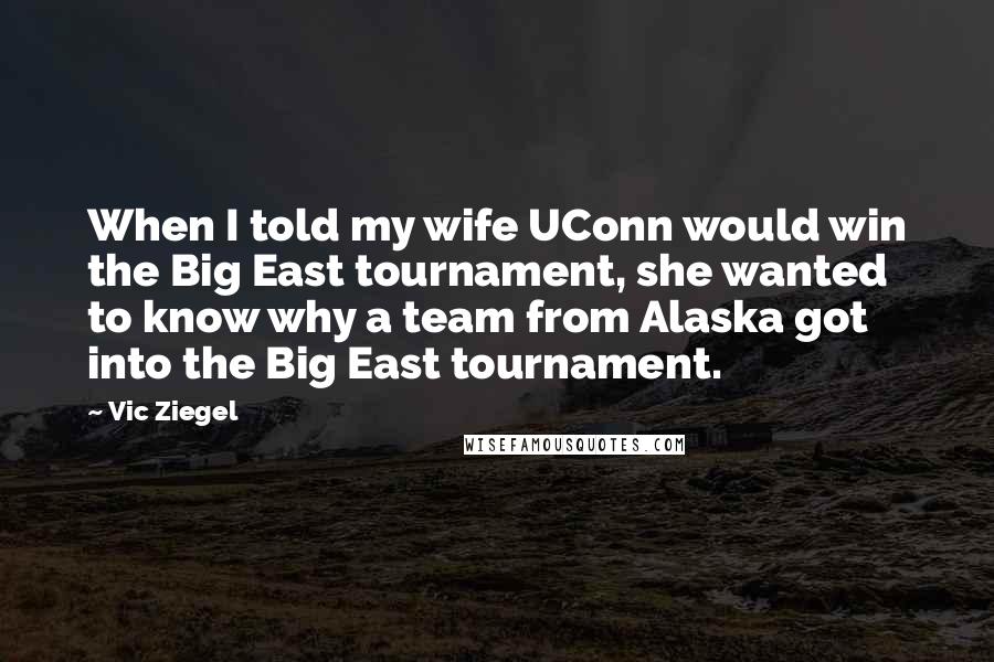 Vic Ziegel Quotes: When I told my wife UConn would win the Big East tournament, she wanted to know why a team from Alaska got into the Big East tournament.