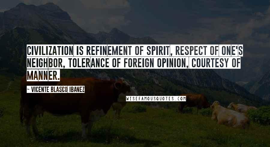 Vicente Blasco Ibanez Quotes: Civilization is refinement of spirit, respect of one's neighbor, tolerance of foreign opinion, courtesy of manner.
