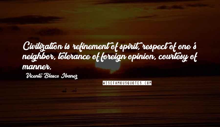 Vicente Blasco Ibanez Quotes: Civilization is refinement of spirit, respect of one's neighbor, tolerance of foreign opinion, courtesy of manner.