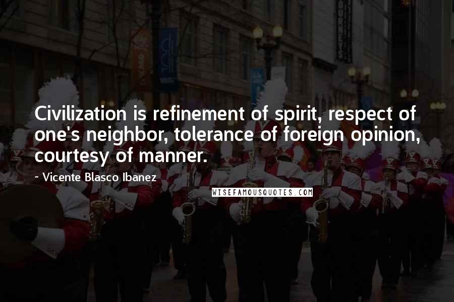 Vicente Blasco Ibanez Quotes: Civilization is refinement of spirit, respect of one's neighbor, tolerance of foreign opinion, courtesy of manner.