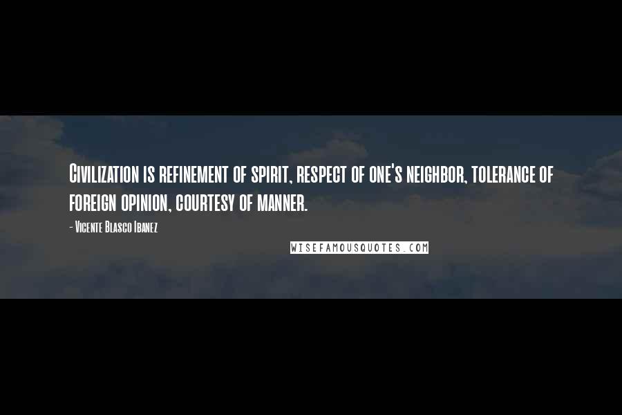 Vicente Blasco Ibanez Quotes: Civilization is refinement of spirit, respect of one's neighbor, tolerance of foreign opinion, courtesy of manner.