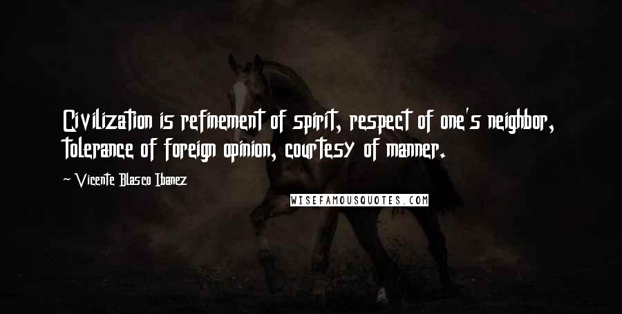 Vicente Blasco Ibanez Quotes: Civilization is refinement of spirit, respect of one's neighbor, tolerance of foreign opinion, courtesy of manner.