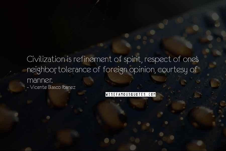 Vicente Blasco Ibanez Quotes: Civilization is refinement of spirit, respect of one's neighbor, tolerance of foreign opinion, courtesy of manner.