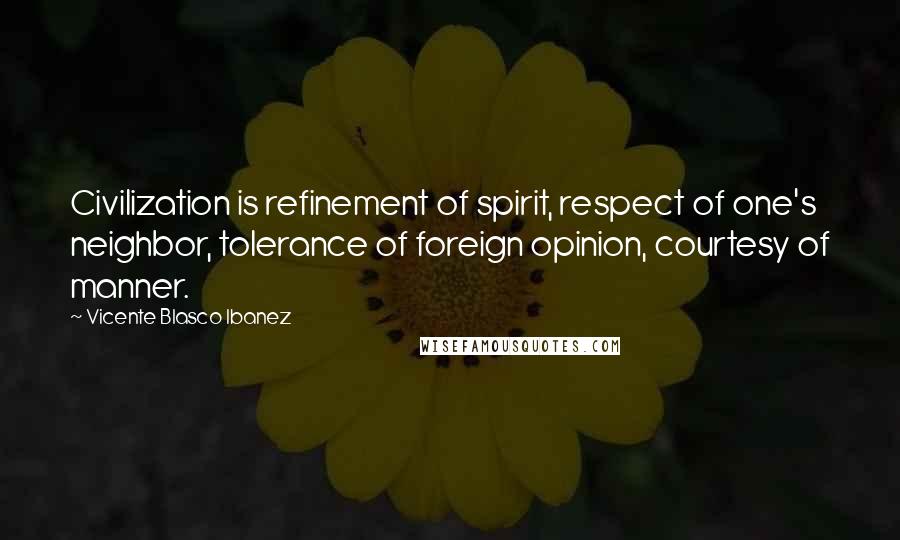 Vicente Blasco Ibanez Quotes: Civilization is refinement of spirit, respect of one's neighbor, tolerance of foreign opinion, courtesy of manner.
