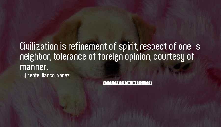 Vicente Blasco Ibanez Quotes: Civilization is refinement of spirit, respect of one's neighbor, tolerance of foreign opinion, courtesy of manner.