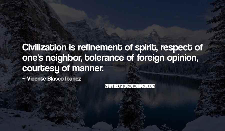 Vicente Blasco Ibanez Quotes: Civilization is refinement of spirit, respect of one's neighbor, tolerance of foreign opinion, courtesy of manner.