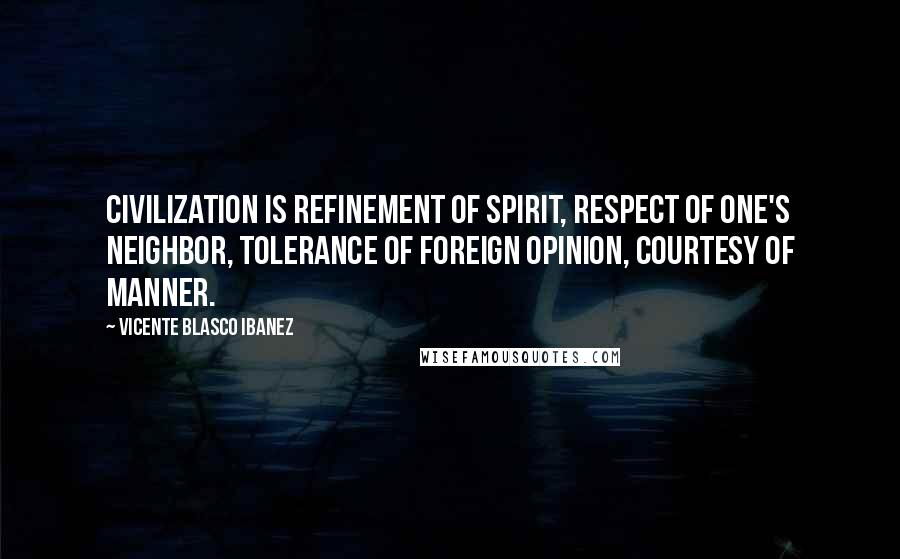 Vicente Blasco Ibanez Quotes: Civilization is refinement of spirit, respect of one's neighbor, tolerance of foreign opinion, courtesy of manner.