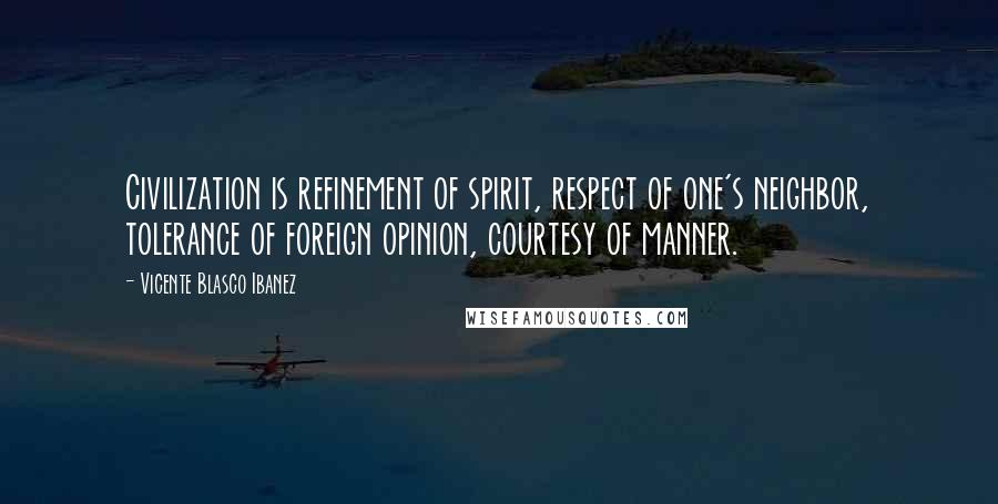 Vicente Blasco Ibanez Quotes: Civilization is refinement of spirit, respect of one's neighbor, tolerance of foreign opinion, courtesy of manner.