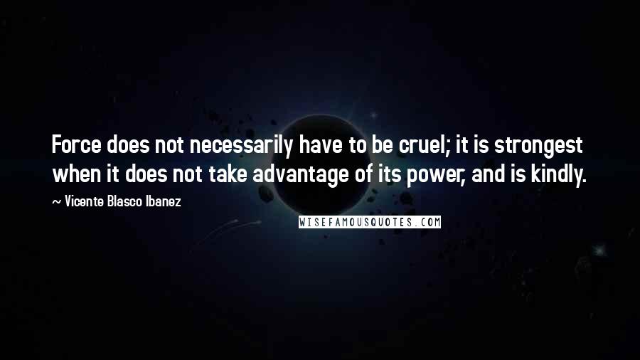 Vicente Blasco Ibanez Quotes: Force does not necessarily have to be cruel; it is strongest when it does not take advantage of its power, and is kindly.