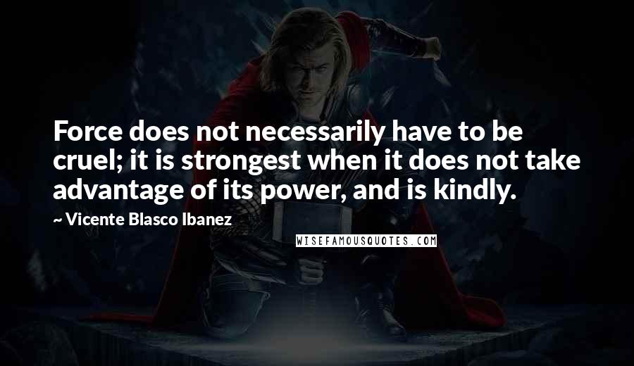 Vicente Blasco Ibanez Quotes: Force does not necessarily have to be cruel; it is strongest when it does not take advantage of its power, and is kindly.