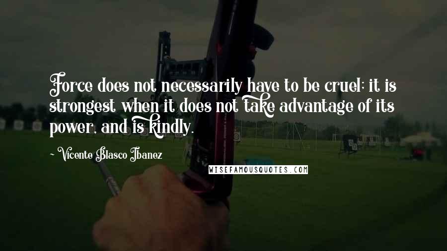 Vicente Blasco Ibanez Quotes: Force does not necessarily have to be cruel; it is strongest when it does not take advantage of its power, and is kindly.