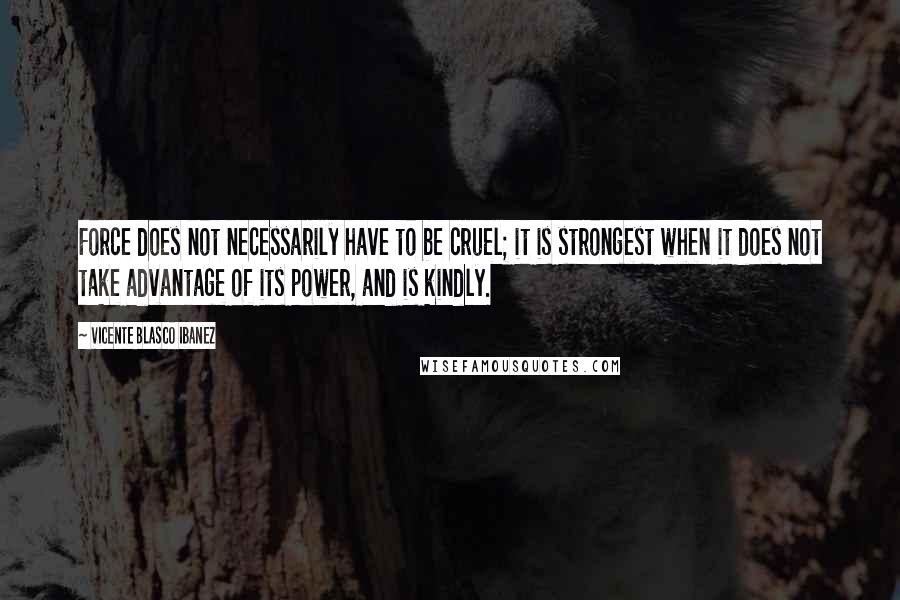 Vicente Blasco Ibanez Quotes: Force does not necessarily have to be cruel; it is strongest when it does not take advantage of its power, and is kindly.