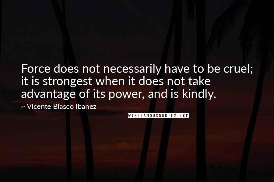 Vicente Blasco Ibanez Quotes: Force does not necessarily have to be cruel; it is strongest when it does not take advantage of its power, and is kindly.