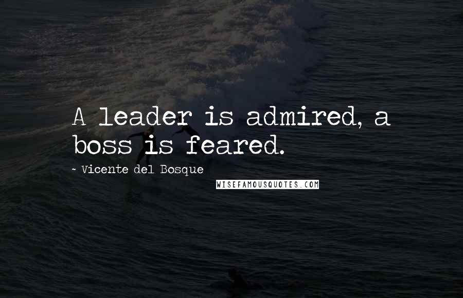 Vicente Del Bosque Quotes: A leader is admired, a boss is feared.