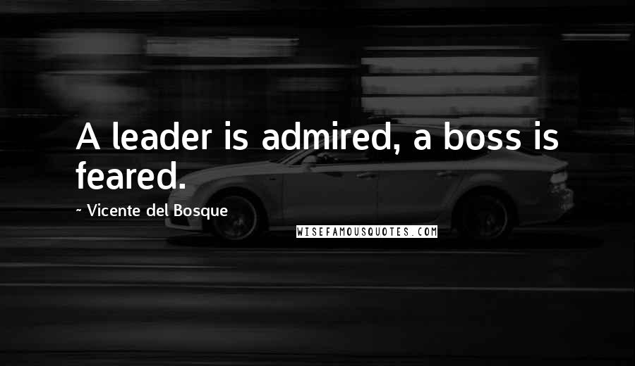 Vicente Del Bosque Quotes: A leader is admired, a boss is feared.