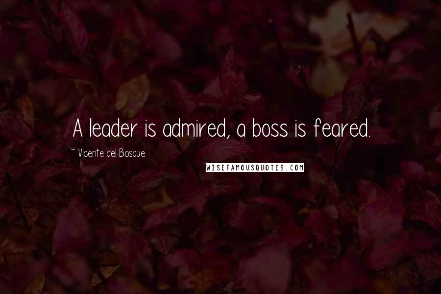 Vicente Del Bosque Quotes: A leader is admired, a boss is feared.
