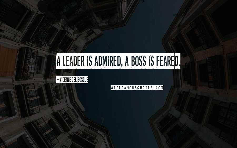 Vicente Del Bosque Quotes: A leader is admired, a boss is feared.