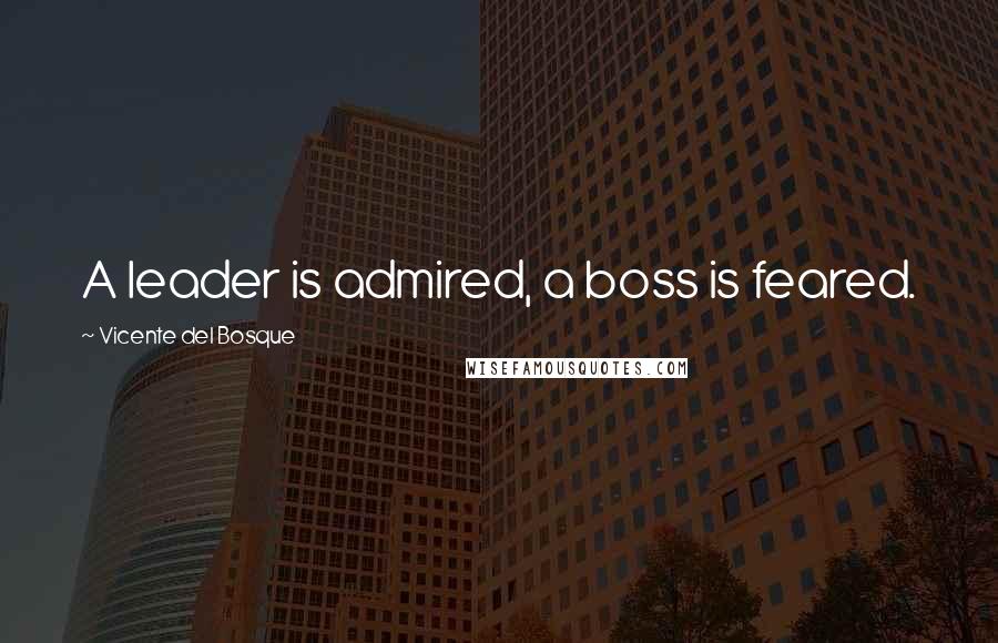 Vicente Del Bosque Quotes: A leader is admired, a boss is feared.