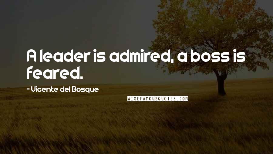 Vicente Del Bosque Quotes: A leader is admired, a boss is feared.