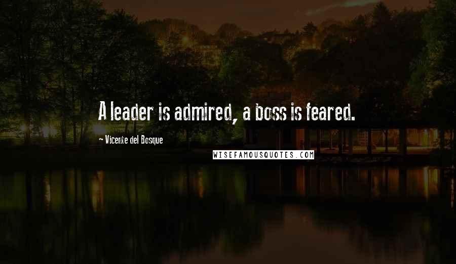 Vicente Del Bosque Quotes: A leader is admired, a boss is feared.