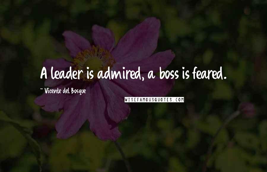 Vicente Del Bosque Quotes: A leader is admired, a boss is feared.