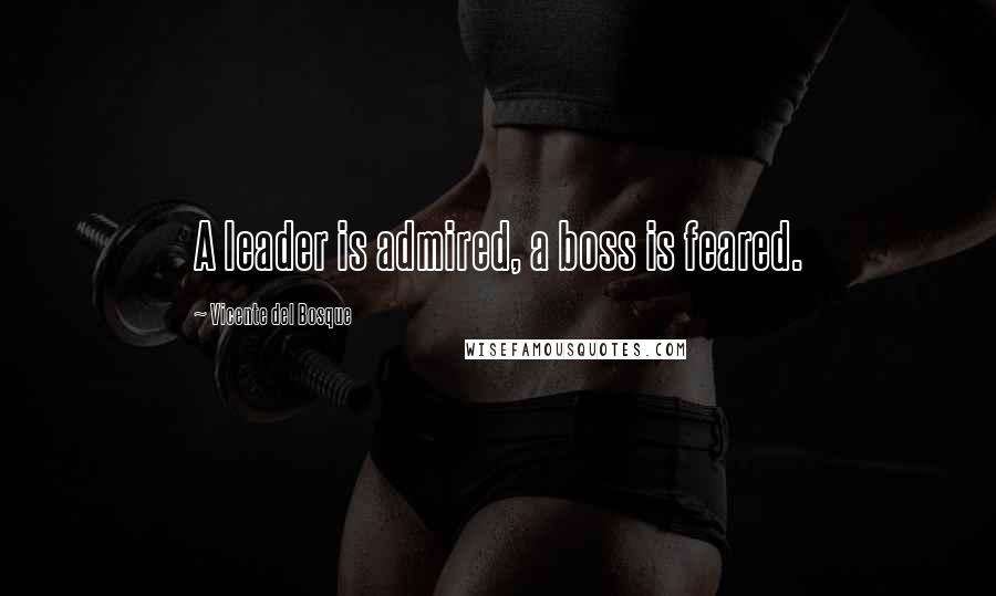 Vicente Del Bosque Quotes: A leader is admired, a boss is feared.