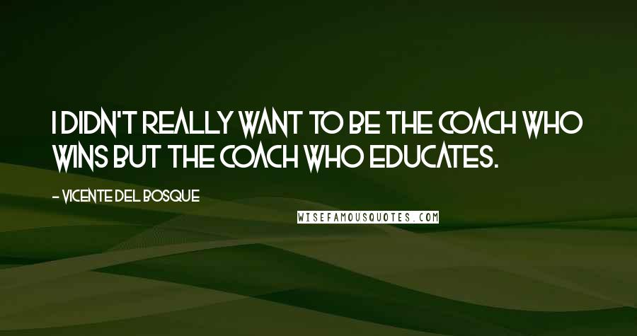Vicente Del Bosque Quotes: I didn't really want to be the coach who wins but the coach who educates.