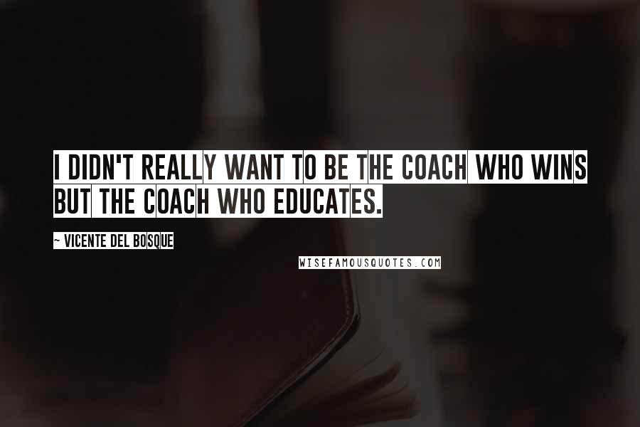 Vicente Del Bosque Quotes: I didn't really want to be the coach who wins but the coach who educates.
