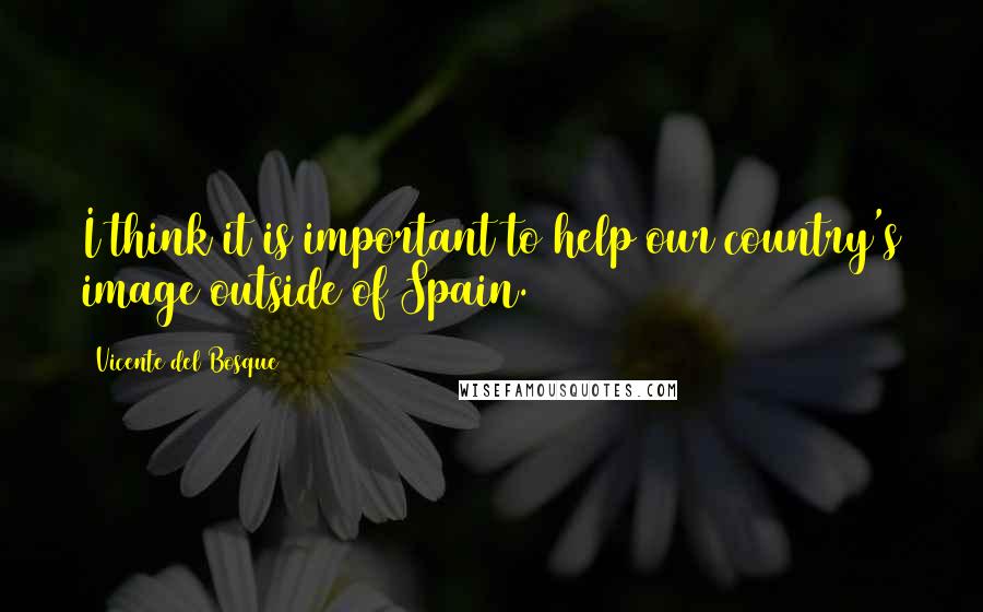 Vicente Del Bosque Quotes: I think it is important to help our country's image outside of Spain.