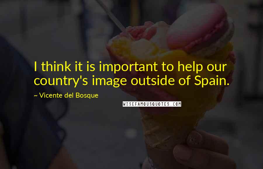 Vicente Del Bosque Quotes: I think it is important to help our country's image outside of Spain.