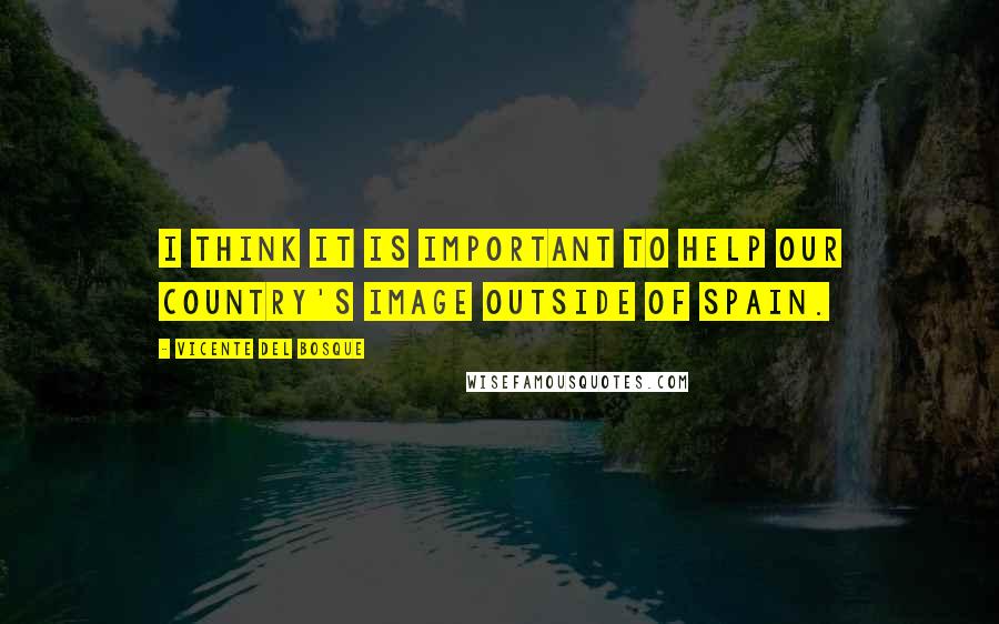 Vicente Del Bosque Quotes: I think it is important to help our country's image outside of Spain.