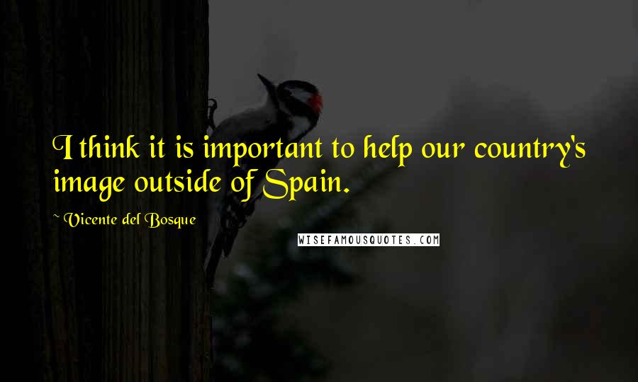 Vicente Del Bosque Quotes: I think it is important to help our country's image outside of Spain.