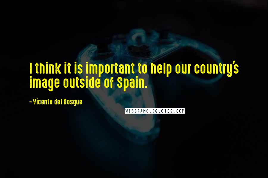 Vicente Del Bosque Quotes: I think it is important to help our country's image outside of Spain.